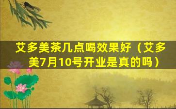 艾多美茶几点喝效果好（艾多美7月10号开业是真的吗）