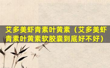 艾多美虾青素叶黄素（艾多美虾青素叶黄素软胶囊到底好不好）