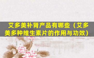 艾多美补肾产品有哪些（艾多美多种维生素片的作用与功效）