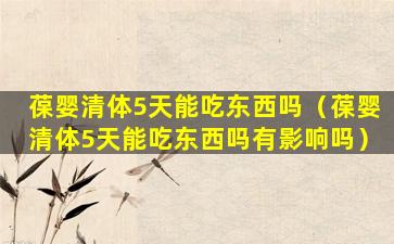 葆婴清体5天能吃东西吗（葆婴清体5天能吃东西吗有影响吗）