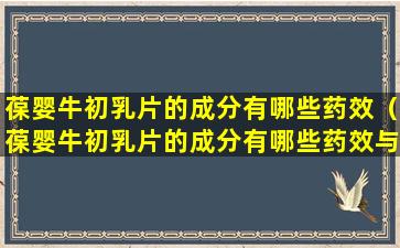 葆婴牛初乳片的成分有哪些药效（葆婴牛初乳片的成分有哪些药效与作用）
