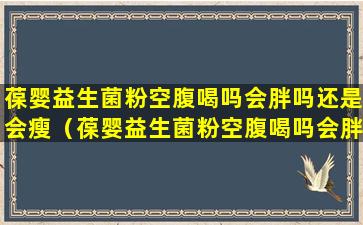 葆婴益生菌粉空腹喝吗会胖吗还是会瘦（葆婴益生菌粉空腹喝吗会胖吗还是会瘦呢）