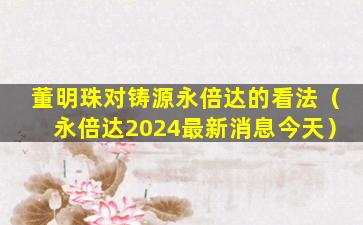 董明珠对铸源永倍达的看法（永倍达2024最新消息今天）