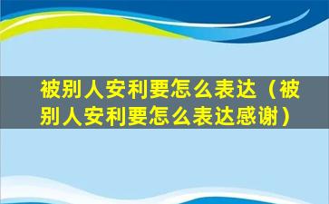 被别人安利要怎么表达（被别人安利要怎么表达感谢）