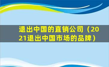 退出中国的直销公司（2021退出中国市场的品牌）