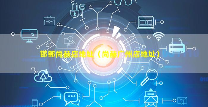 邯郸尚赫店地址（尚赫广州店地址）