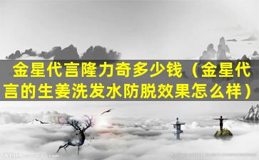 金星代言隆力奇多少钱（金星代言的生姜洗发水防脱效果怎么样）