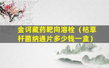 金诃藏药靶向溶栓（枯草杆菌纳通片多少钱一盒）