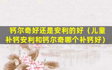 钙尔奇好还是安利的好（儿童补钙安利和钙尔奇哪个补钙好）