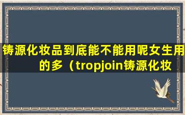 铸源化妆品到底能不能用呢女生用的多（tropjoin铸源化妆品）