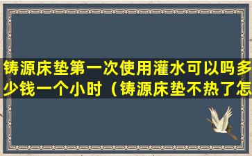 铸源床垫第一次使用灌水可以吗多少钱一个小时（铸源床垫不热了怎么办有电话吗）