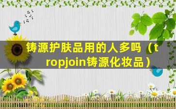 铸源护肤品用的人多吗（tropjoin铸源化妆品）
