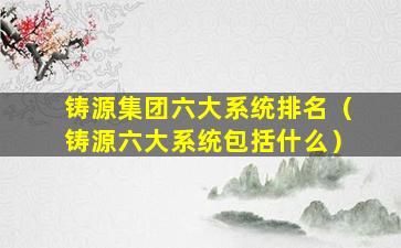 铸源集团六大系统排名（铸源六大系统包括什么）
