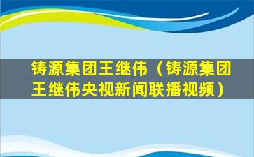 铸源集团王继伟（铸源集团王继伟央视新闻联播视频）
