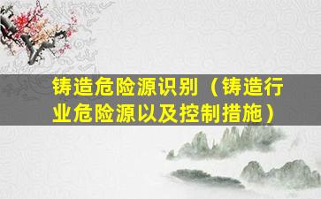 铸造危险源识别（铸造行业危险源以及控制措施）