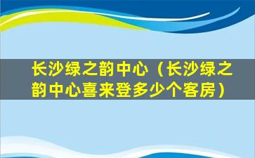 长沙绿之韵中心（长沙绿之韵中心喜来登多少个客房）