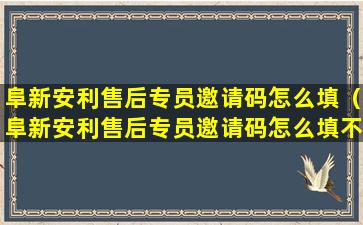 阜新安利售后专员邀请码怎么填（阜新安利售后专员邀请码怎么填不了）