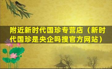 附近新时代国珍专营店（新时代国珍是央企吗搜官方网站）