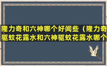 隆力奇和六神哪个好闻些（隆力奇驱蚊花露水和六神驱蚊花露水哪个好）