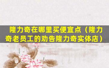 隆力奇在哪里买便宜点（隆力奇老员工的劝告隆力奇实体店）