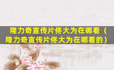 隆力奇宣传片佟大为在哪看（隆力奇宣传片佟大为在哪看的）