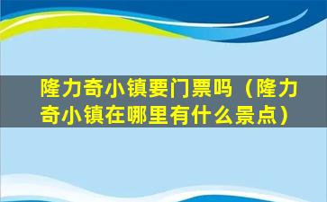 隆力奇小镇要门票吗（隆力奇小镇在哪里有什么景点）