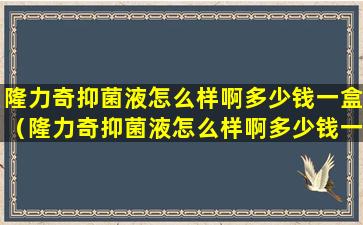隆力奇抑菌液怎么样啊多少钱一盒（隆力奇抑菌液怎么样啊多少钱一盒图片）