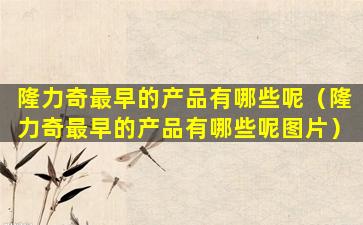 隆力奇最早的产品有哪些呢（隆力奇最早的产品有哪些呢图片）
