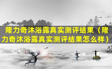 隆力奇沐浴露真实测评结果（隆力奇沐浴露真实测评结果怎么样）