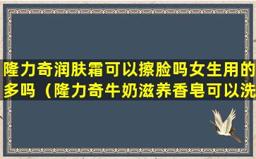 隆力奇润肤霜可以擦脸吗女生用的多吗（隆力奇牛奶滋养香皂可以洗脸吗）