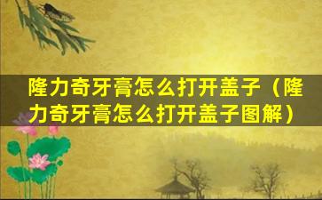 隆力奇牙膏怎么打开盖子（隆力奇牙膏怎么打开盖子图解）