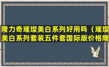 隆力奇璀璨美白系列好用吗（璀璨美白系列套装五件套国际版价格隆力奇隆力奇）