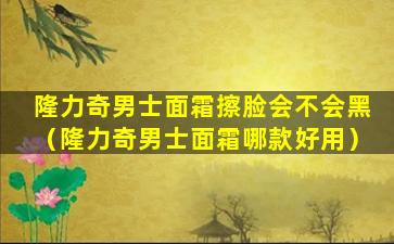 隆力奇男士面霜擦脸会不会黑（隆力奇男士面霜哪款好用）