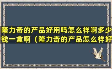 隆力奇的产品好用吗怎么样啊多少钱一盒啊（隆力奇的产品怎么样好吗）