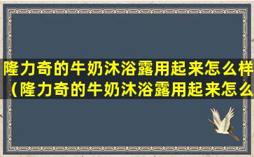 隆力奇的牛奶沐浴露用起来怎么样（隆力奇的牛奶沐浴露用起来怎么样啊）