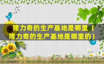 隆力奇的生产基地是哪里（隆力奇的生产基地是哪里的）