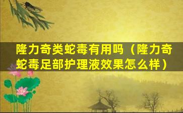 隆力奇类蛇毒有用吗（隆力奇蛇毒足部护理液效果怎么样）