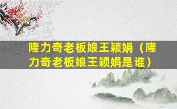 隆力奇老板娘王颖娟（隆力奇老板娘王颖娟是谁）