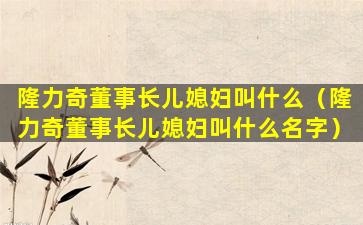隆力奇董事长儿媳妇叫什么（隆力奇董事长儿媳妇叫什么名字）