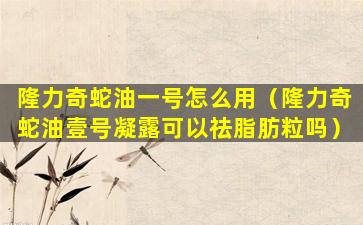 隆力奇蛇油一号怎么用（隆力奇蛇油壹号凝露可以祛脂肪粒吗）