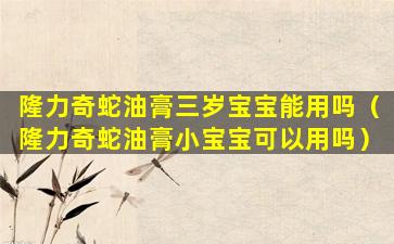 隆力奇蛇油膏三岁宝宝能用吗（隆力奇蛇油膏小宝宝可以用吗）
