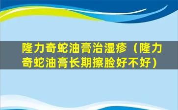 隆力奇蛇油膏治湿疹（隆力奇蛇油膏长期擦脸好不好）