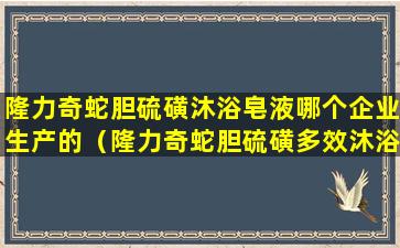 隆力奇蛇胆硫磺沐浴皂液哪个企业生产的（隆力奇蛇胆硫磺多效沐浴皂液有用吗）