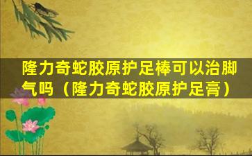 隆力奇蛇胶原护足棒可以治脚气吗（隆力奇蛇胶原护足膏）
