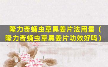 隆力奇蛹虫草黑姜片法用量（隆力奇蛹虫草黑姜片功效好吗）