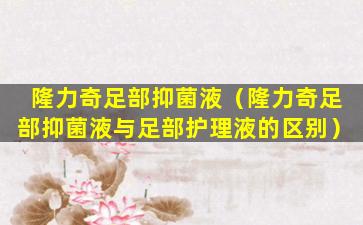 隆力奇足部抑菌液（隆力奇足部抑菌液与足部护理液的区别）