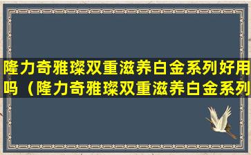 隆力奇雅璨双重滋养白金系列好用吗（隆力奇雅璨双重滋养白金系列价格）