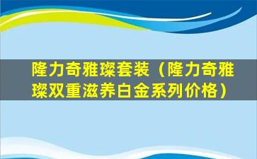 隆力奇雅璨套装（隆力奇雅璨双重滋养白金系列价格）