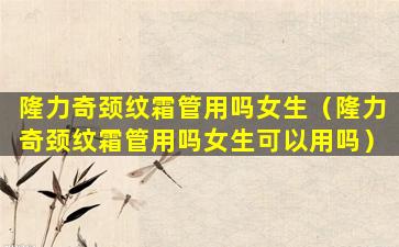 隆力奇颈纹霜管用吗女生（隆力奇颈纹霜管用吗女生可以用吗）