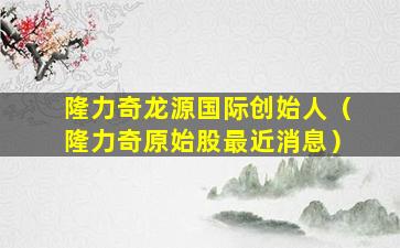 隆力奇龙源国际创始人（隆力奇原始股最近消息）